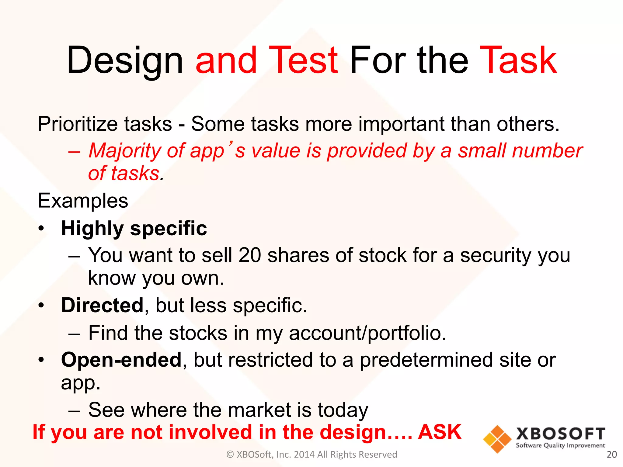 Design and Test For the Task
Prioritize tasks - Some tasks more important than others.
–  Majority of app’s value is provided by a small number
of tasks.
Examples
•  Highly specific
–  You want to sell 20 shares of stock for a security you
know you own.
•  Directed, but less specific.
–  Find the stocks in my account/portfolio.
•  Open-ended, but restricted to a predetermined site or
app.
–  See where the market is today
20	
  
If you are not involved in the design…. ASK
©	
  XBOSo@,	
  Inc.	
  2014	
  All	
  Rights	
  Reserved	
  
 