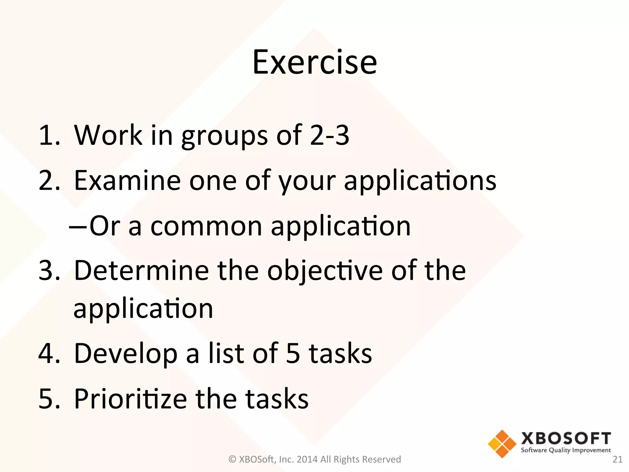 Exercise	
  
1.  Work	
  in	
  groups	
  of	
  2-­‐3	
  
2.  Examine	
  one	
  of	
  your	
  applica2ons	
  
– Or	
  a	
  common	
  applica2on	
  
3.  Determine	
  the	
  objec2ve	
  of	
  the	
  
applica2on	
  
4.  Develop	
  a	
  list	
  of	
  5	
  tasks	
  
5.  Priori2ze	
  the	
  tasks	
  
©	
  XBOSo@,	
  Inc.	
  2014	
  All	
  Rights	
  Reserved	
   21	
  
 