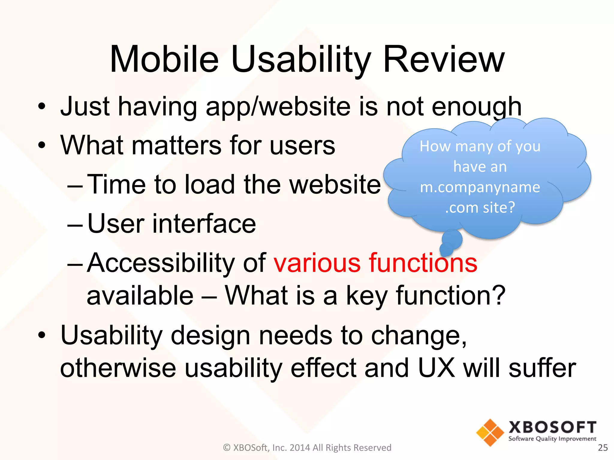 Mobile Usability Review
•  Just having app/website is not enough
•  What matters for users
– Time to load the website
– User interface
– Accessibility of various functions
available – What is a key function?
•  Usability design needs to change,
otherwise usability effect and UX will suffer
25	
  
How	
  many	
  of	
  you	
  
have	
  an	
  
m.companyname
.com	
  site?	
  
©	
  XBOSo@,	
  Inc.	
  2014	
  All	
  Rights	
  Reserved	
  
 