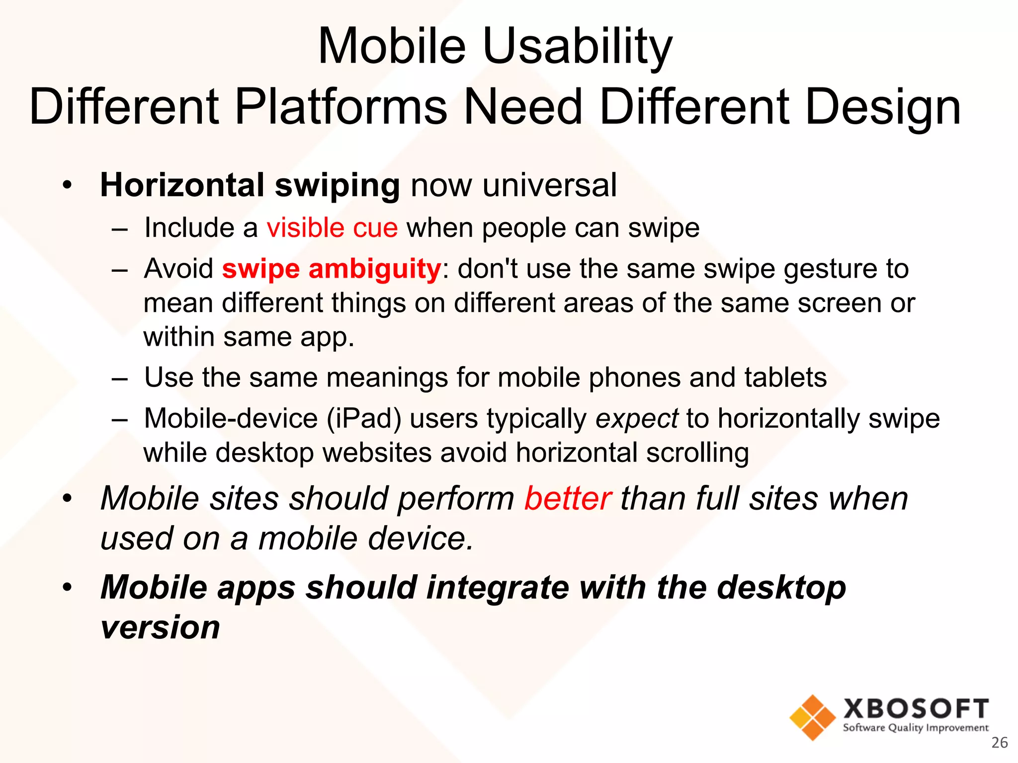 Mobile Usability
Different Platforms Need Different Design
•  Horizontal swiping now universal
–  Include a visible cue when people can swipe
–  Avoid swipe ambiguity: don't use the same swipe gesture to
mean different things on different areas of the same screen or
within same app.
–  Use the same meanings for mobile phones and tablets
–  Mobile-device (iPad) users typically expect to horizontally swipe
while desktop websites avoid horizontal scrolling
•  Mobile sites should perform better than full sites when
used on a mobile device.
•  Mobile apps should integrate with the desktop
version
26	
  
 