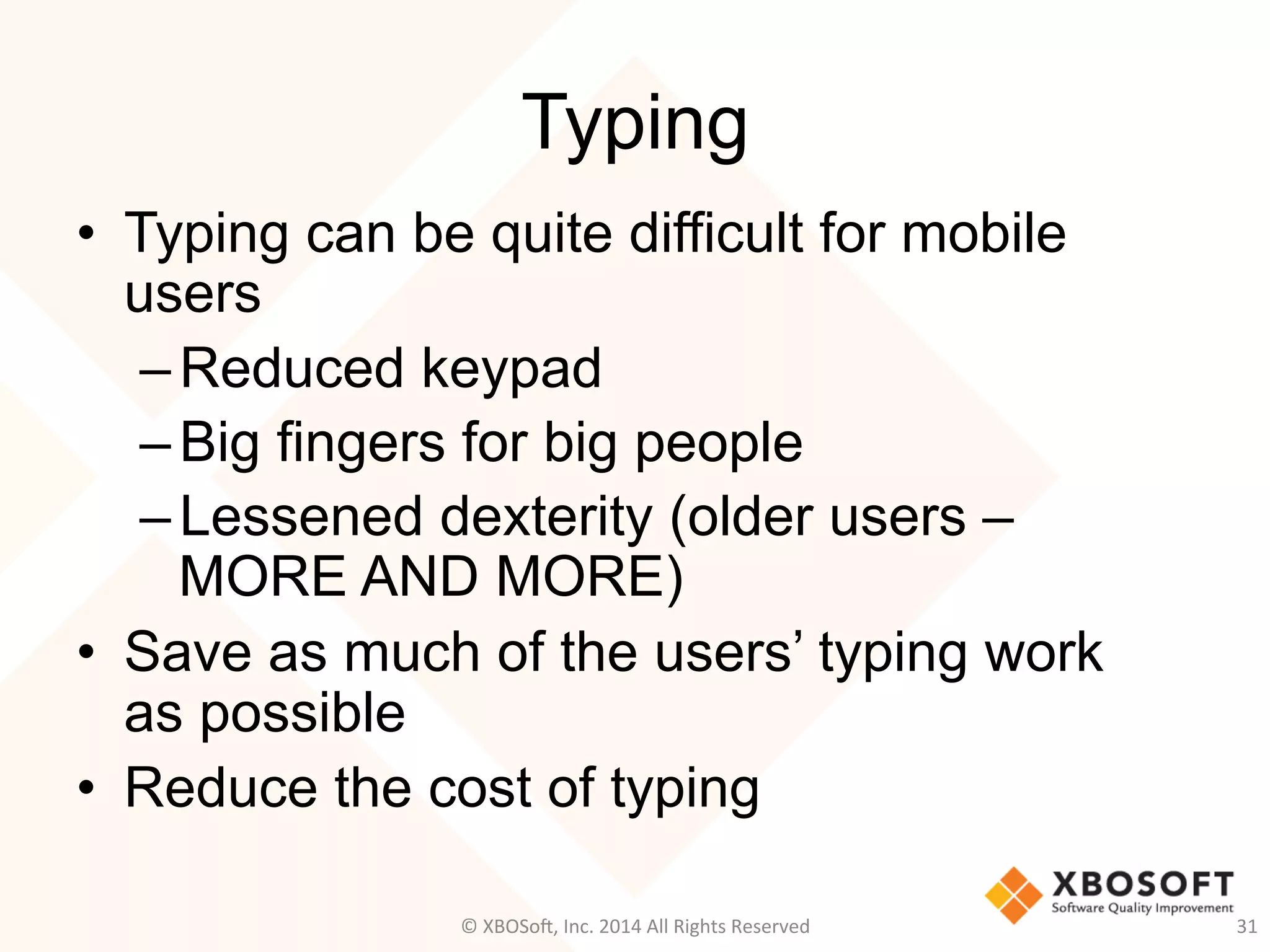 Typing
•  Typing can be quite difficult for mobile
users
– Reduced keypad
– Big fingers for big people
– Lessened dexterity (older users –
MORE AND MORE)
•  Save as much of the users’ typing work
as possible
•  Reduce the cost of typing
31	
  ©	
  XBOSo@,	
  Inc.	
  2014	
  All	
  Rights	
  Reserved	
  
 