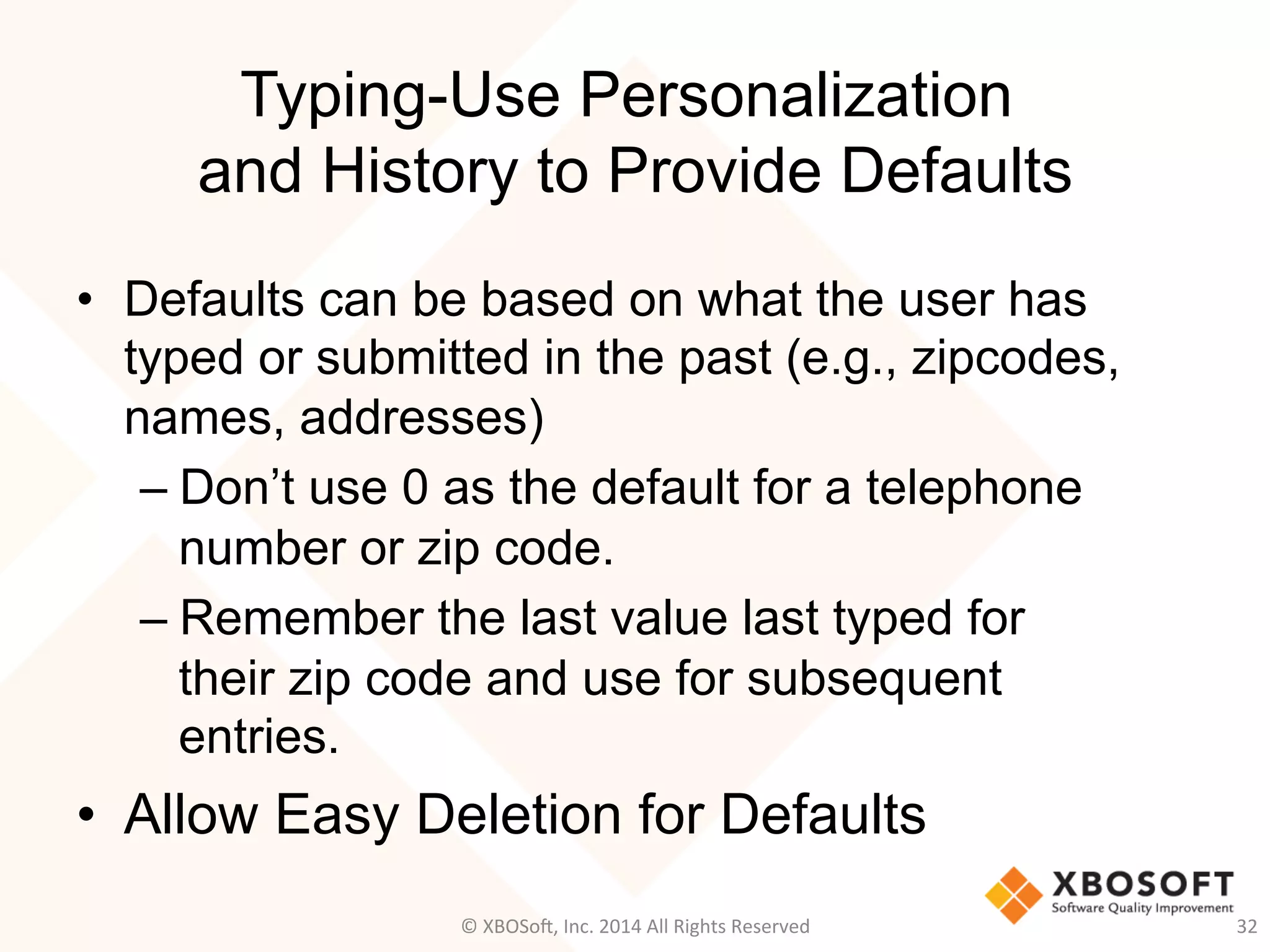 Typing-Use Personalization
and History to Provide Defaults
•  Defaults can be based on what the user has
typed or submitted in the past (e.g., zipcodes,
names, addresses)
– Don’t use 0 as the default for a telephone
number or zip code.
– Remember the last value last typed for
their zip code and use for subsequent
entries.
•  Allow Easy Deletion for Defaults
32	
  ©	
  XBOSo@,	
  Inc.	
  2014	
  All	
  Rights	
  Reserved	
  
 
