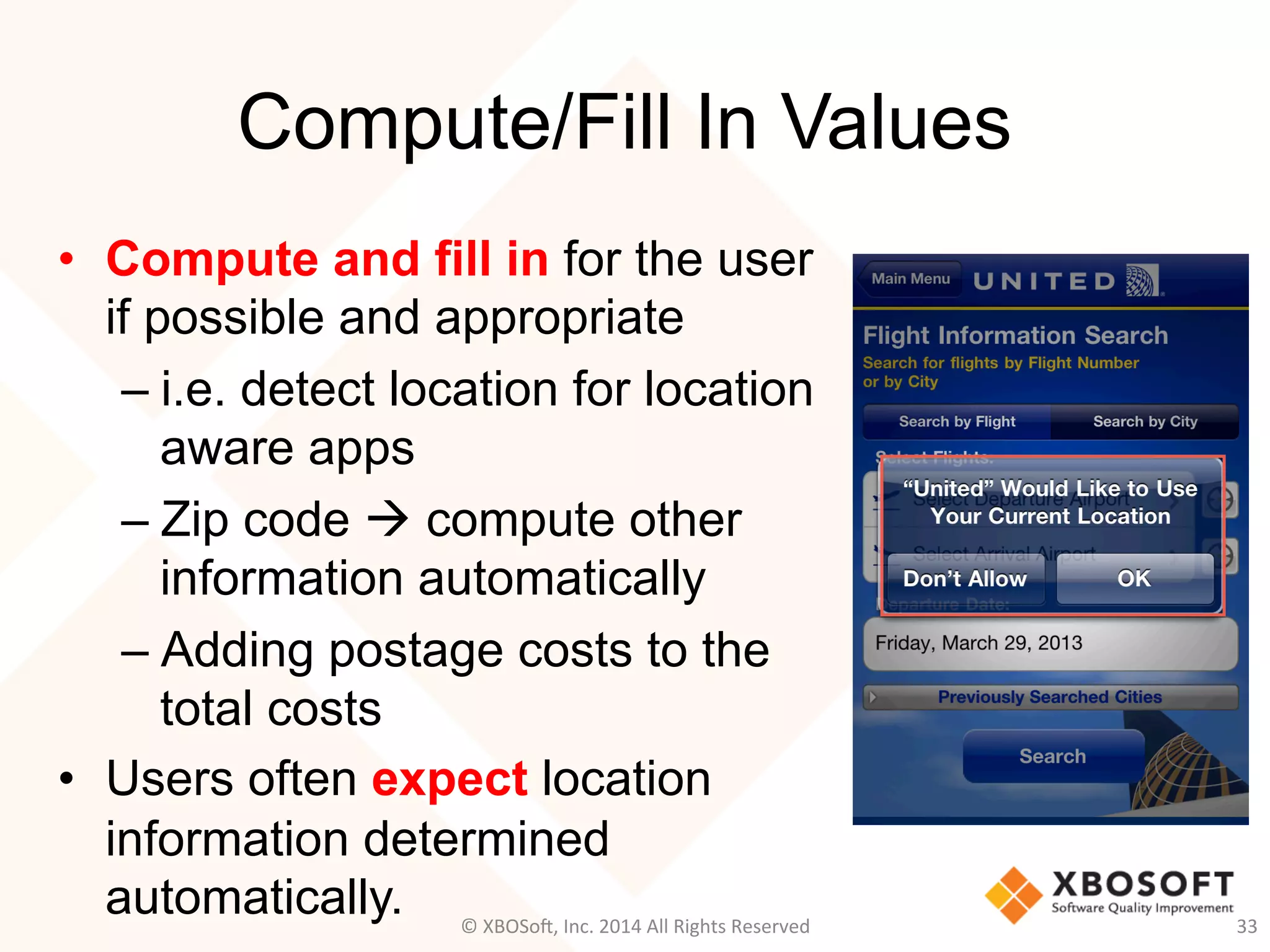 Compute/Fill In Values
•  Compute and fill in for the user
if possible and appropriate
– i.e. detect location for location
aware apps
– Zip code à compute other
information automatically
– Adding postage costs to the
total costs
•  Users often expect location
information determined
automatically. 33	
  ©	
  XBOSo@,	
  Inc.	
  2014	
  All	
  Rights	
  Reserved	
  
 