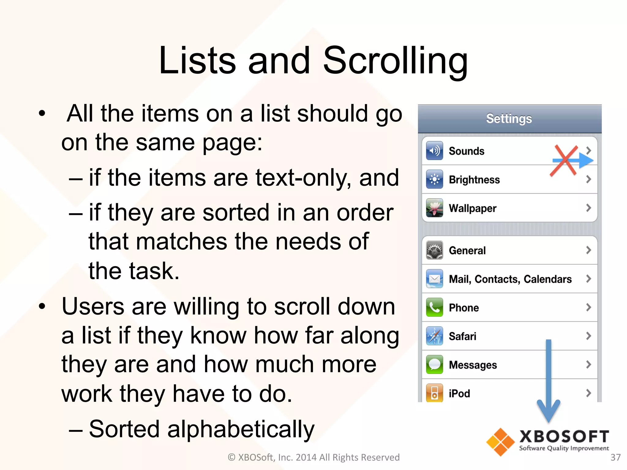 Lists and Scrolling
•  All the items on a list should go
on the same page:
– if the items are text-only, and
– if they are sorted in an order
that matches the needs of
the task.
•  Users are willing to scroll down
a list if they know how far along
they are and how much more
work they have to do.
– Sorted alphabetically
37	
  ©	
  XBOSo@,	
  Inc.	
  2014	
  All	
  Rights	
  Reserved	
  
 