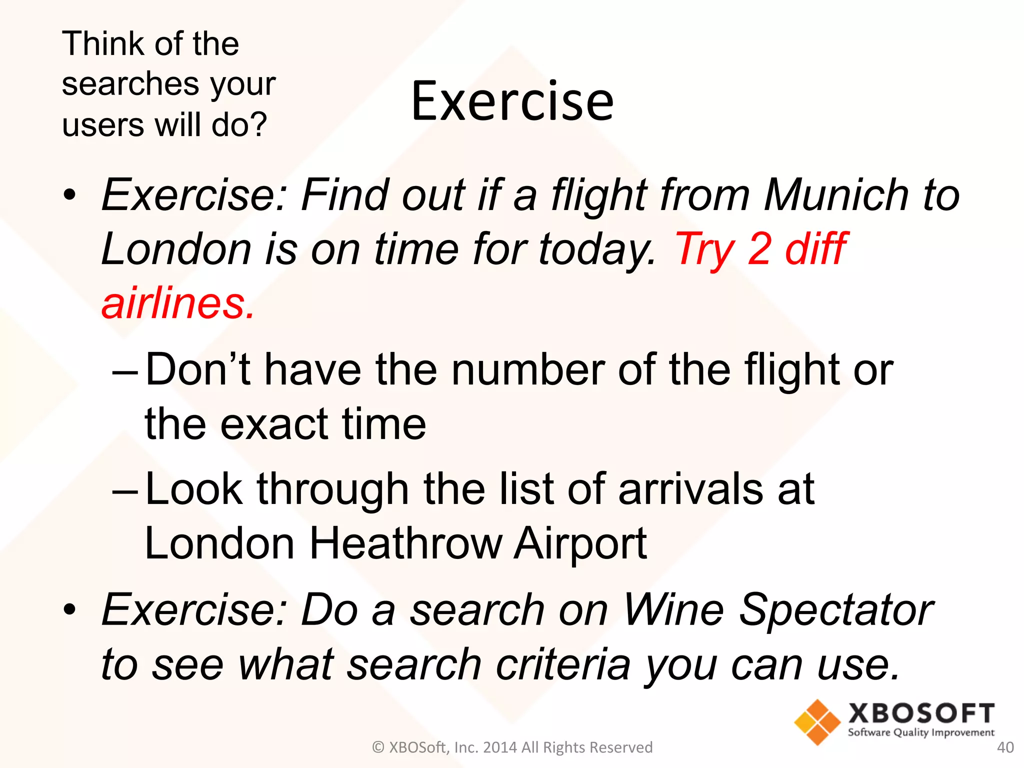 Exercise	
  
•  Exercise: Find out if a flight from Munich to
London is on time for today. Try 2 diff
airlines.
– Don’t have the number of the flight or
the exact time
– Look through the list of arrivals at
London Heathrow Airport
•  Exercise: Do a search on Wine Spectator
to see what search criteria you can use.
Think of the
searches your
users will do?
©	
  XBOSo@,	
  Inc.	
  2014	
  All	
  Rights	
  Reserved	
   40	
  
 