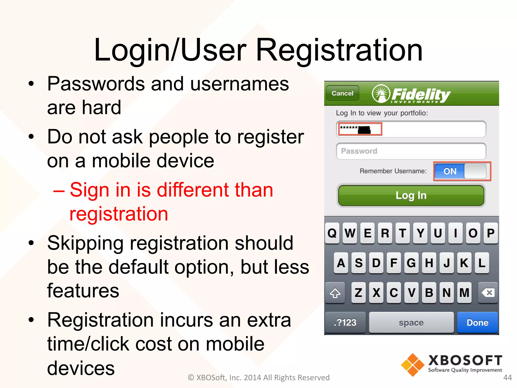 Login/User Registration
•  Passwords and usernames
are hard
•  Do not ask people to register
on a mobile device
– Sign in is different than
registration
•  Skipping registration should
be the default option, but less
features
•  Registration incurs an extra
time/click cost on mobile
devices 44	
  ©	
  XBOSo@,	
  Inc.	
  2014	
  All	
  Rights	
  Reserved	
  
 