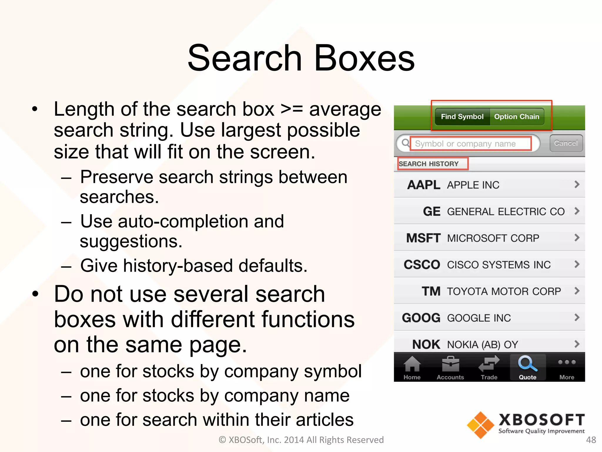 Search Boxes
•  Length of the search box >= average
search string. Use largest possible
size that will fit on the screen.
–  Preserve search strings between
searches.
–  Use auto-completion and
suggestions.
–  Give history-based defaults.
•  Do not use several search
boxes with different functions
on the same page.
–  one for stocks by company symbol
–  one for stocks by company name
–  one for search within their articles
48	
  ©	
  XBOSo@,	
  Inc.	
  2014	
  All	
  Rights	
  Reserved	
  
 