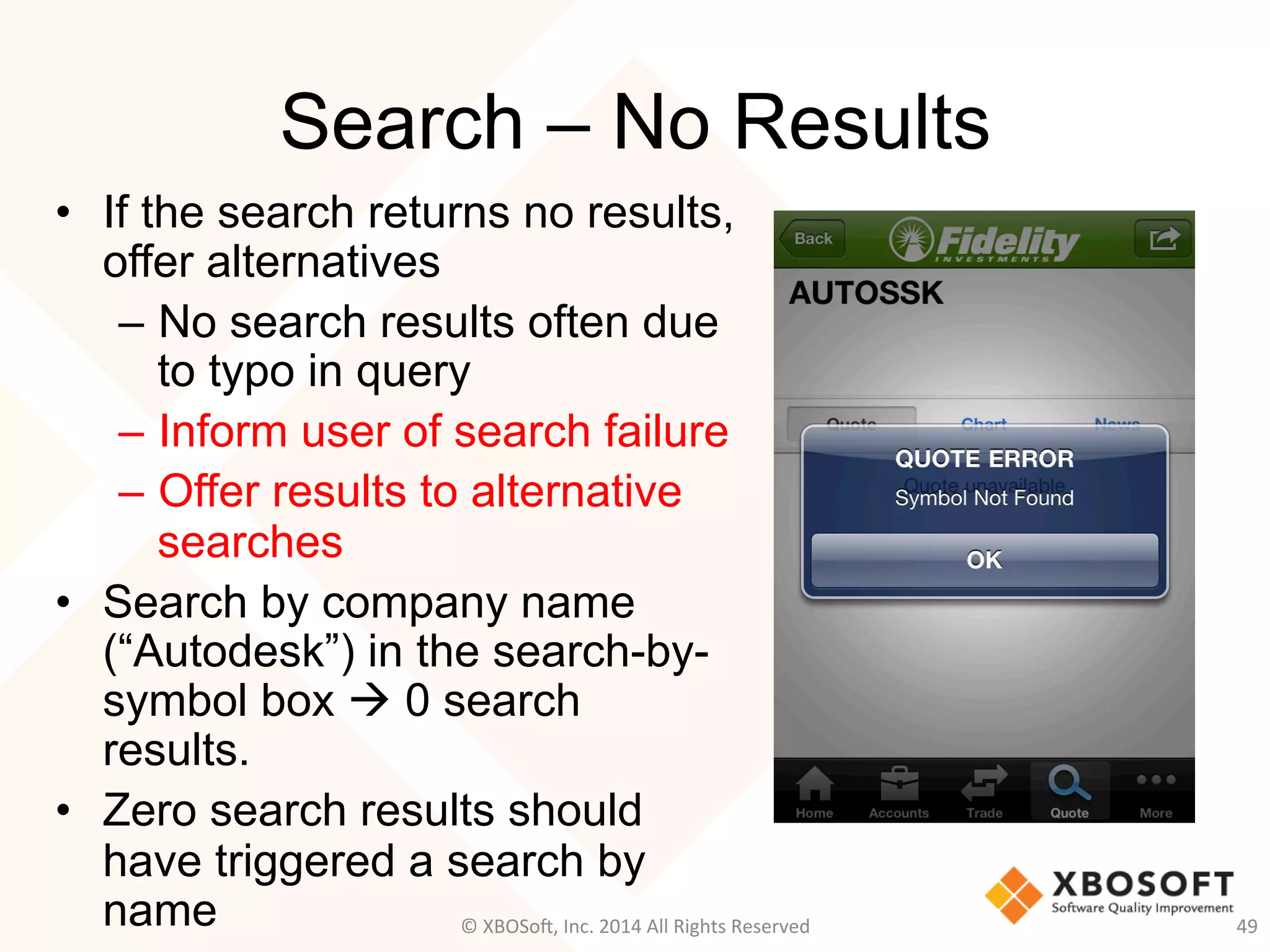 Search – No Results
•  If the search returns no results,
offer alternatives
–  No search results often due
to typo in query
–  Inform user of search failure
–  Offer results to alternative
searches
•  Search by company name
(“Autodesk”) in the search-by-
symbol box à 0 search
results.
•  Zero search results should
have triggered a search by
name 49	
  ©	
  XBOSo@,	
  Inc.	
  2014	
  All	
  Rights	
  Reserved	
  
 