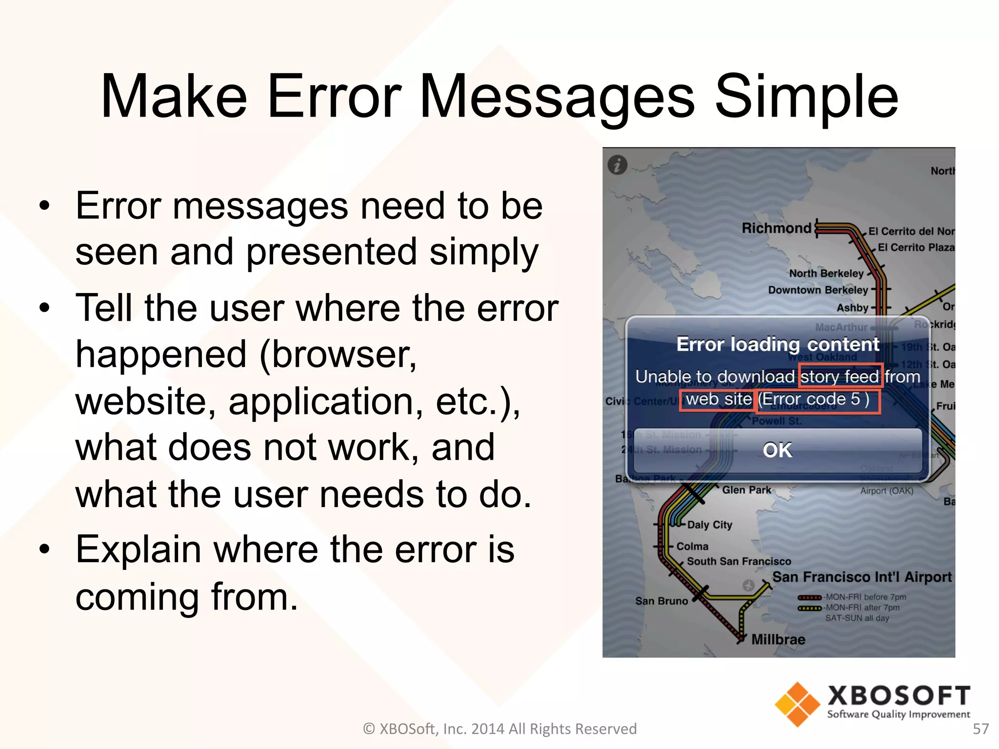Make Error Messages Simple
•  Error messages need to be
seen and presented simply
•  Tell the user where the error
happened (browser,
website, application, etc.),
what does not work, and
what the user needs to do.
•  Explain where the error is
coming from.
57	
  ©	
  XBOSo@,	
  Inc.	
  2014	
  All	
  Rights	
  Reserved	
  
 