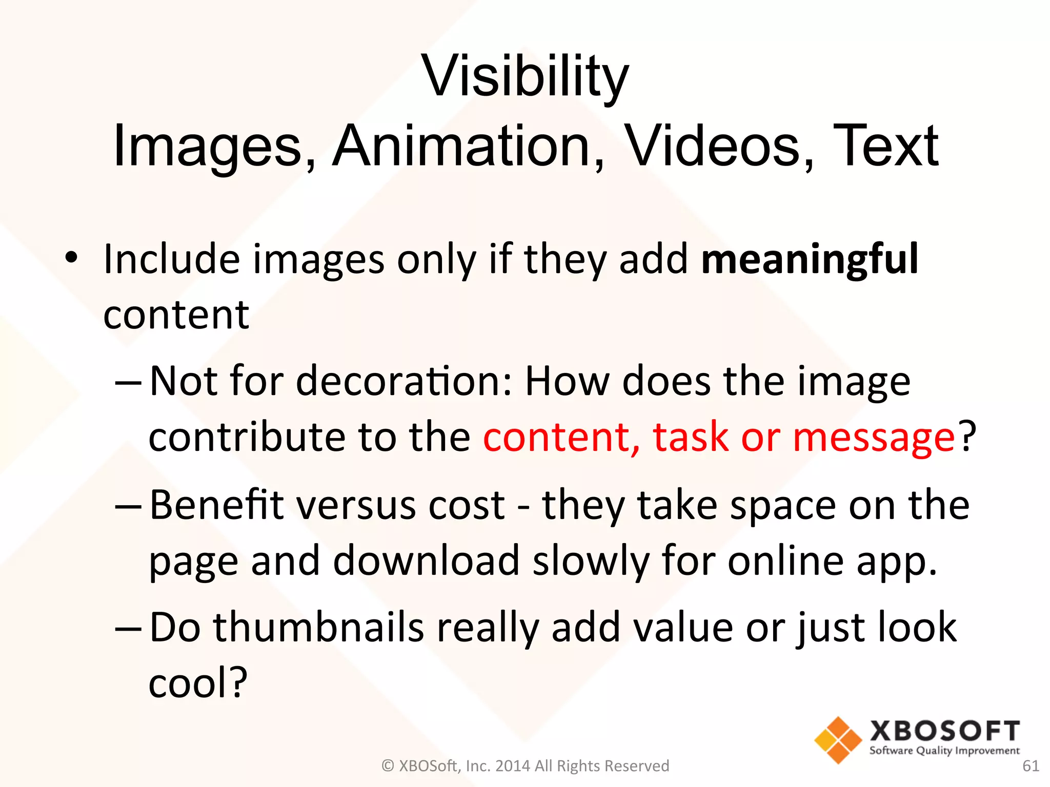 Visibility
Images, Animation, Videos, Text
•  Include	
  images	
  only	
  if	
  they	
  add	
  meaningful	
  
content	
  
– Not	
  for	
  decora2on:	
  How	
  does	
  the	
  image	
  
contribute	
  to	
  the	
  content,	
  task	
  or	
  message?	
  
– Beneﬁt	
  versus	
  cost	
  -­‐	
  they	
  take	
  space	
  on	
  the	
  
page	
  and	
  download	
  slowly	
  for	
  online	
  app.	
  
– Do	
  thumbnails	
  really	
  add	
  value	
  or	
  just	
  look	
  
cool?	
  
61	
  ©	
  XBOSo@,	
  Inc.	
  2014	
  All	
  Rights	
  Reserved	
  
 