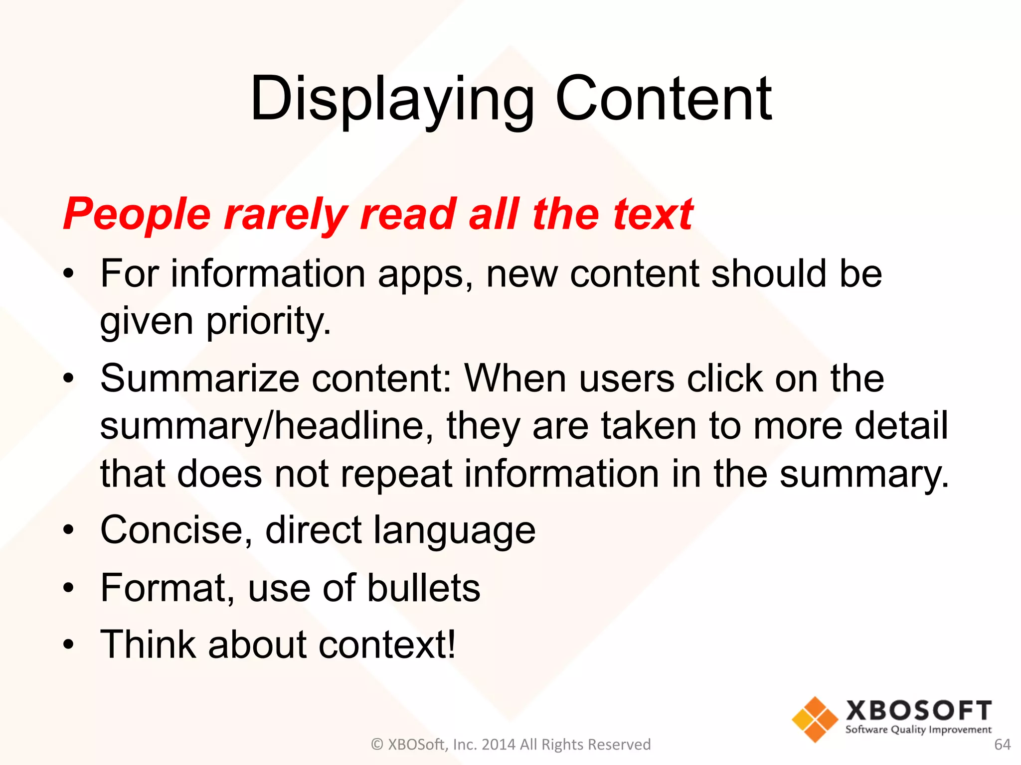 Displaying Content
People rarely read all the text
•  For information apps, new content should be
given priority.
•  Summarize content: When users click on the
summary/headline, they are taken to more detail
that does not repeat information in the summary.
•  Concise, direct language
•  Format, use of bullets
•  Think about context!
64	
  ©	
  XBOSo@,	
  Inc.	
  2014	
  All	
  Rights	
  Reserved	
  
 