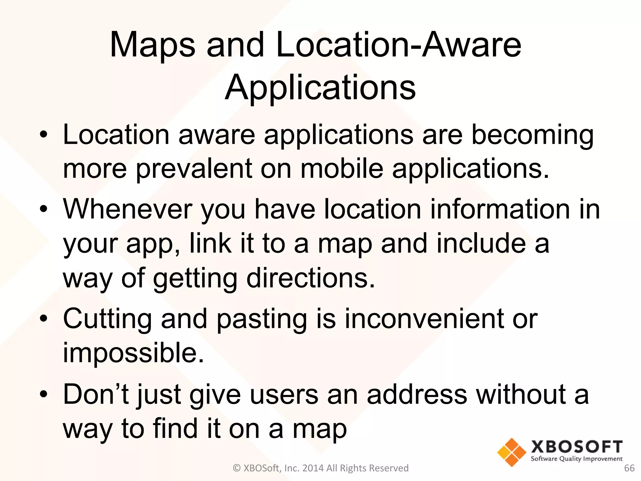 Maps and Location-Aware
Applications
•  Location aware applications are becoming
more prevalent on mobile applications.
•  Whenever you have location information in
your app, link it to a map and include a
way of getting directions.
•  Cutting and pasting is inconvenient or
impossible.
•  Don’t just give users an address without a
way to find it on a map
66	
  ©	
  XBOSo@,	
  Inc.	
  2014	
  All	
  Rights	
  Reserved	
  
 