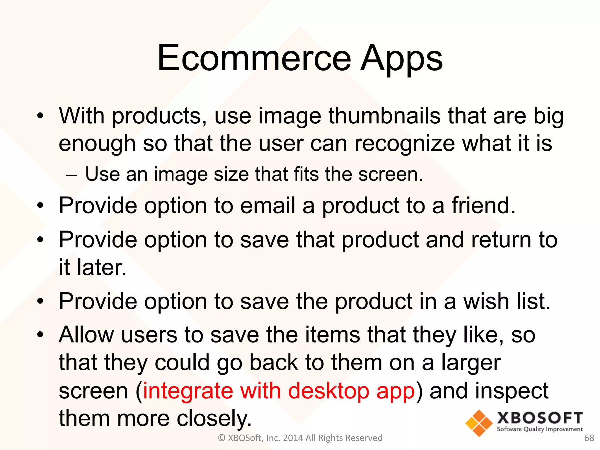 Ecommerce Apps
•  With products, use image thumbnails that are big
enough so that the user can recognize what it is
–  Use an image size that fits the screen.
•  Provide option to email a product to a friend.
•  Provide option to save that product and return to
it later.
•  Provide option to save the product in a wish list.
•  Allow users to save the items that they like, so
that they could go back to them on a larger
screen (integrate with desktop app) and inspect
them more closely.
68	
  ©	
  XBOSo@,	
  Inc.	
  2014	
  All	
  Rights	
  Reserved	
  
 