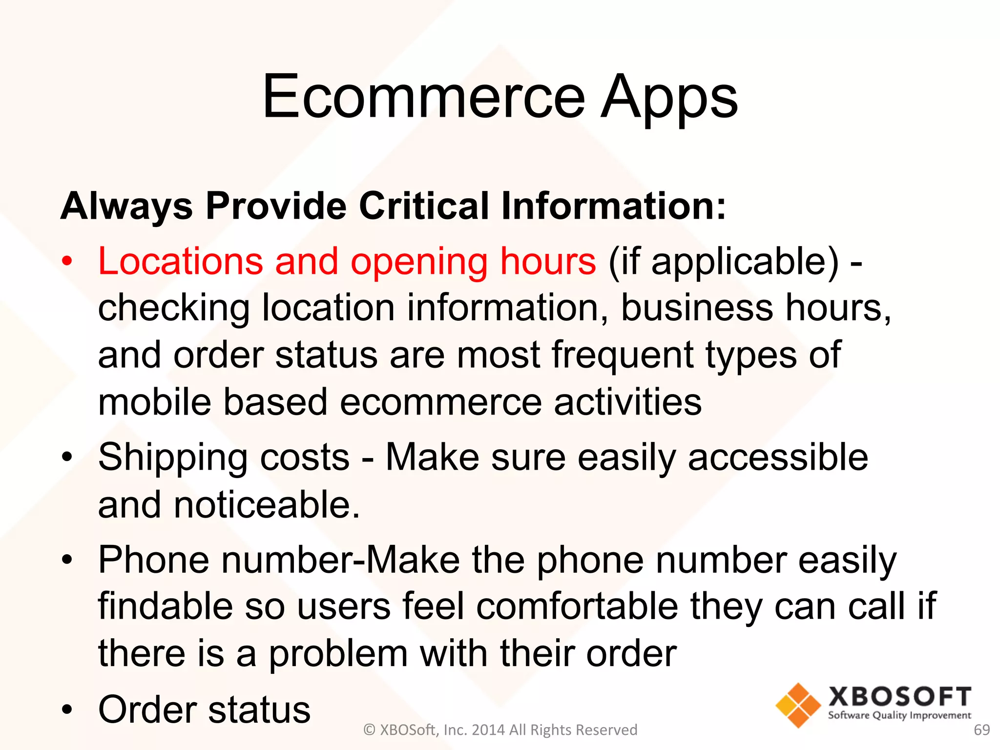 Ecommerce Apps
Always Provide Critical Information:
•  Locations and opening hours (if applicable) -
checking location information, business hours,
and order status are most frequent types of
mobile based ecommerce activities
•  Shipping costs - Make sure easily accessible
and noticeable.
•  Phone number-Make the phone number easily
findable so users feel comfortable they can call if
there is a problem with their order
•  Order status 69	
  ©	
  XBOSo@,	
  Inc.	
  2014	
  All	
  Rights	
  Reserved	
  
 