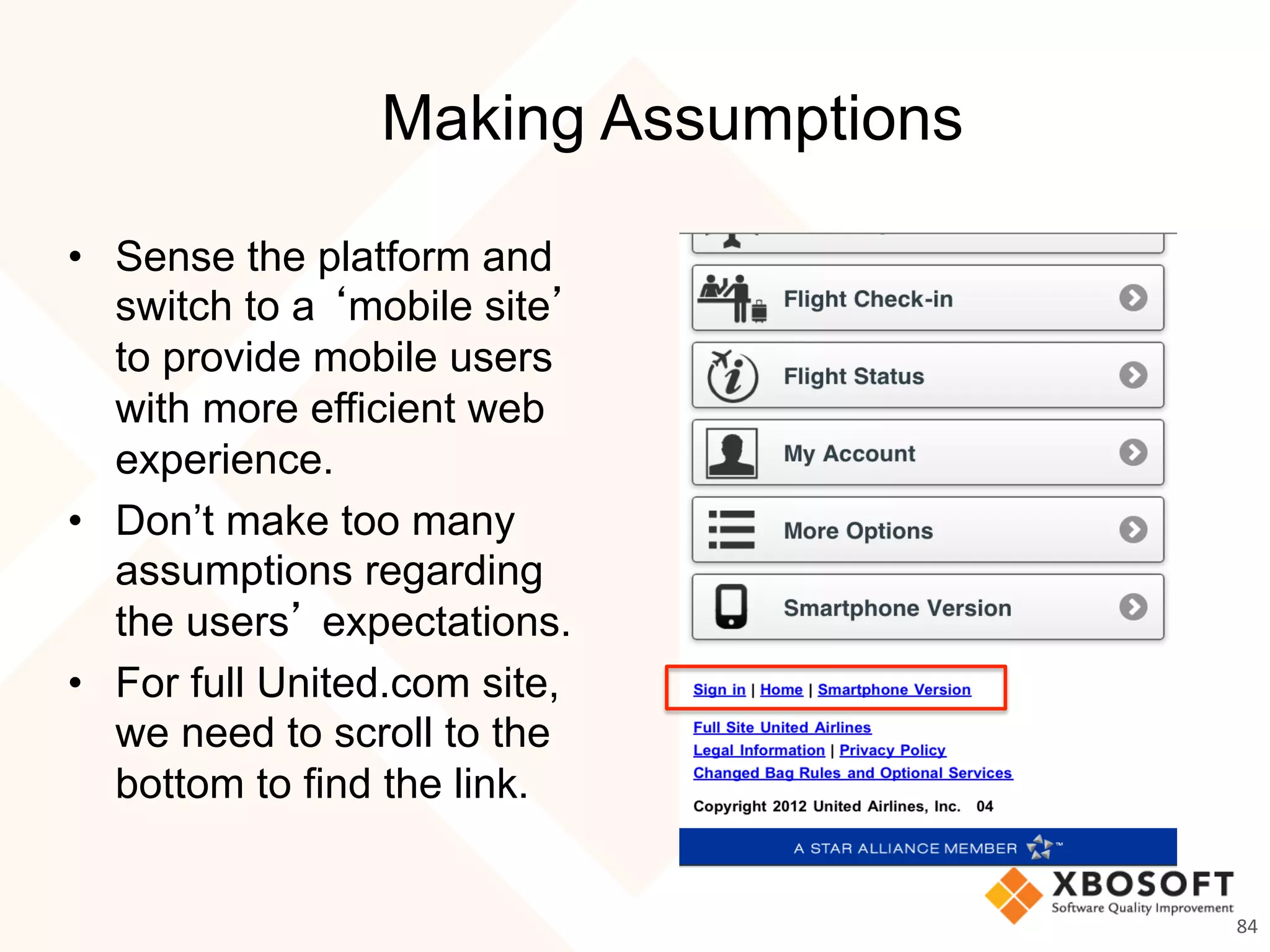 Making Assumptions
•  Sense the platform and
switch to a ‘mobile site’
to provide mobile users
with more efficient web
experience.
•  Don’t make too many
assumptions regarding
the users’ expectations.
•  For full United.com site,
we need to scroll to the
bottom to find the link.
84	
  
 