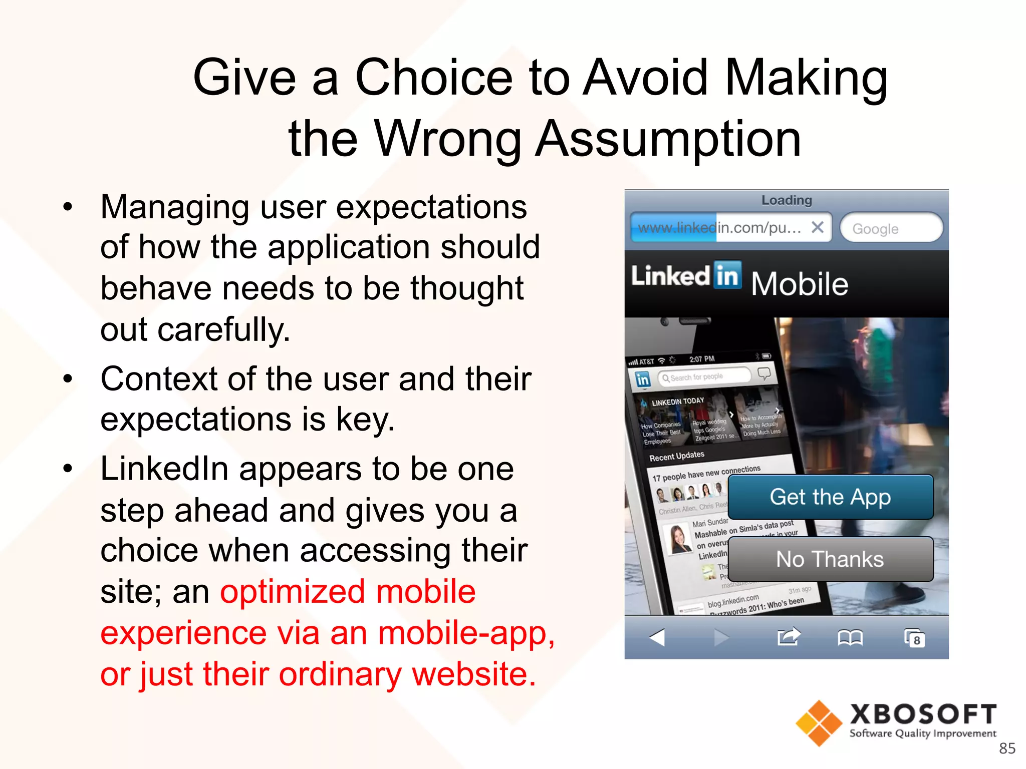 Give a Choice to Avoid Making
the Wrong Assumption
•  Managing user expectations
of how the application should
behave needs to be thought
out carefully.
•  Context of the user and their
expectations is key.
•  LinkedIn appears to be one
step ahead and gives you a
choice when accessing their
site; an optimized mobile
experience via an mobile-app,
or just their ordinary website.
85	
  
 