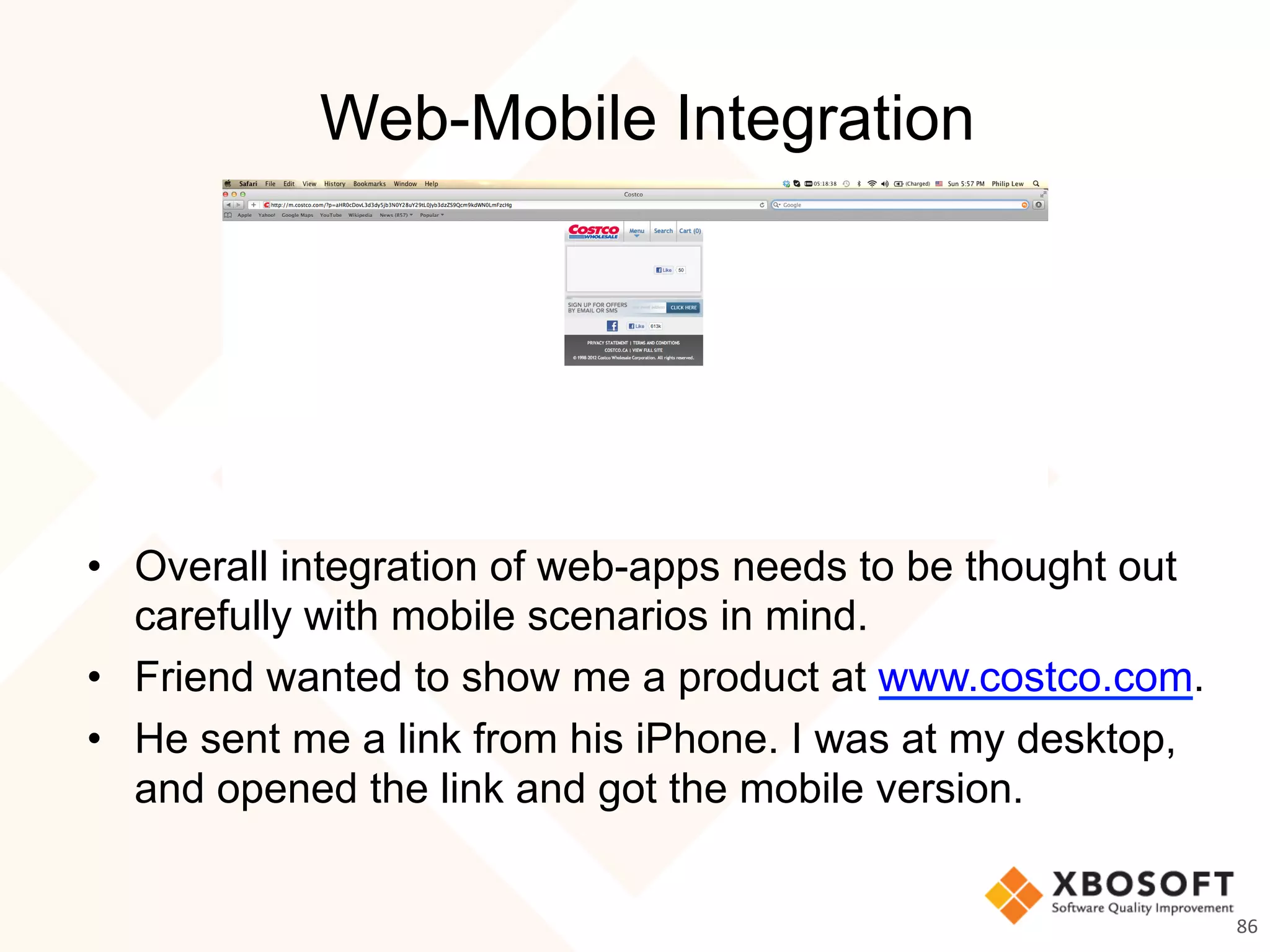 Web-Mobile Integration
•  Overall integration of web-apps needs to be thought out
carefully with mobile scenarios in mind.
•  Friend wanted to show me a product at www.costco.com.
•  He sent me a link from his iPhone. I was at my desktop,
and opened the link and got the mobile version.
86	
  
 