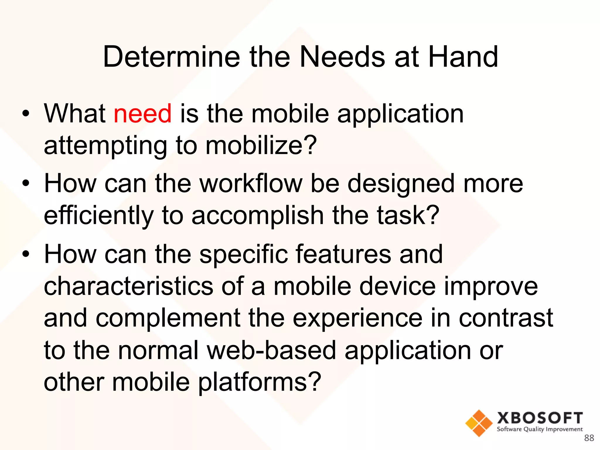 Determine the Needs at Hand
•  What need is the mobile application
attempting to mobilize?
•  How can the workflow be designed more
efficiently to accomplish the task?
•  How can the specific features and
characteristics of a mobile device improve
and complement the experience in contrast
to the normal web-based application or
other mobile platforms?
88	
  
 
