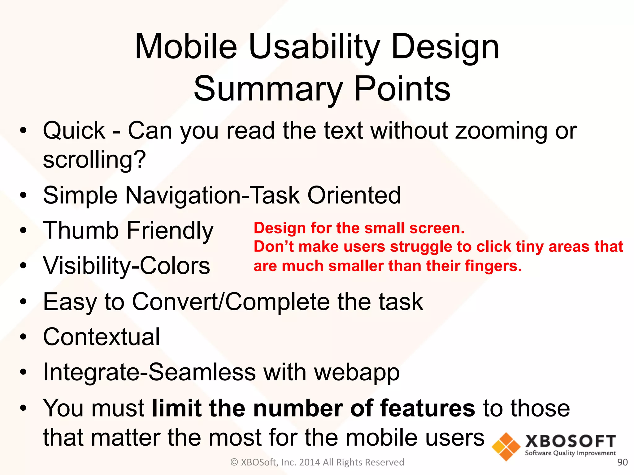 Mobile Usability Design
Summary Points
•  Quick - Can you read the text without zooming or
scrolling?
•  Simple Navigation-Task Oriented
•  Thumb Friendly
•  Visibility-Colors
•  Easy to Convert/Complete the task
•  Contextual
•  Integrate-Seamless with webapp
•  You must limit the number of features to those
that matter the most for the mobile users
90	
  
Design for the small screen.
Don’t make users struggle to click tiny areas that
are much smaller than their fingers.
©	
  XBOSo@,	
  Inc.	
  2014	
  All	
  Rights	
  Reserved	
  
 