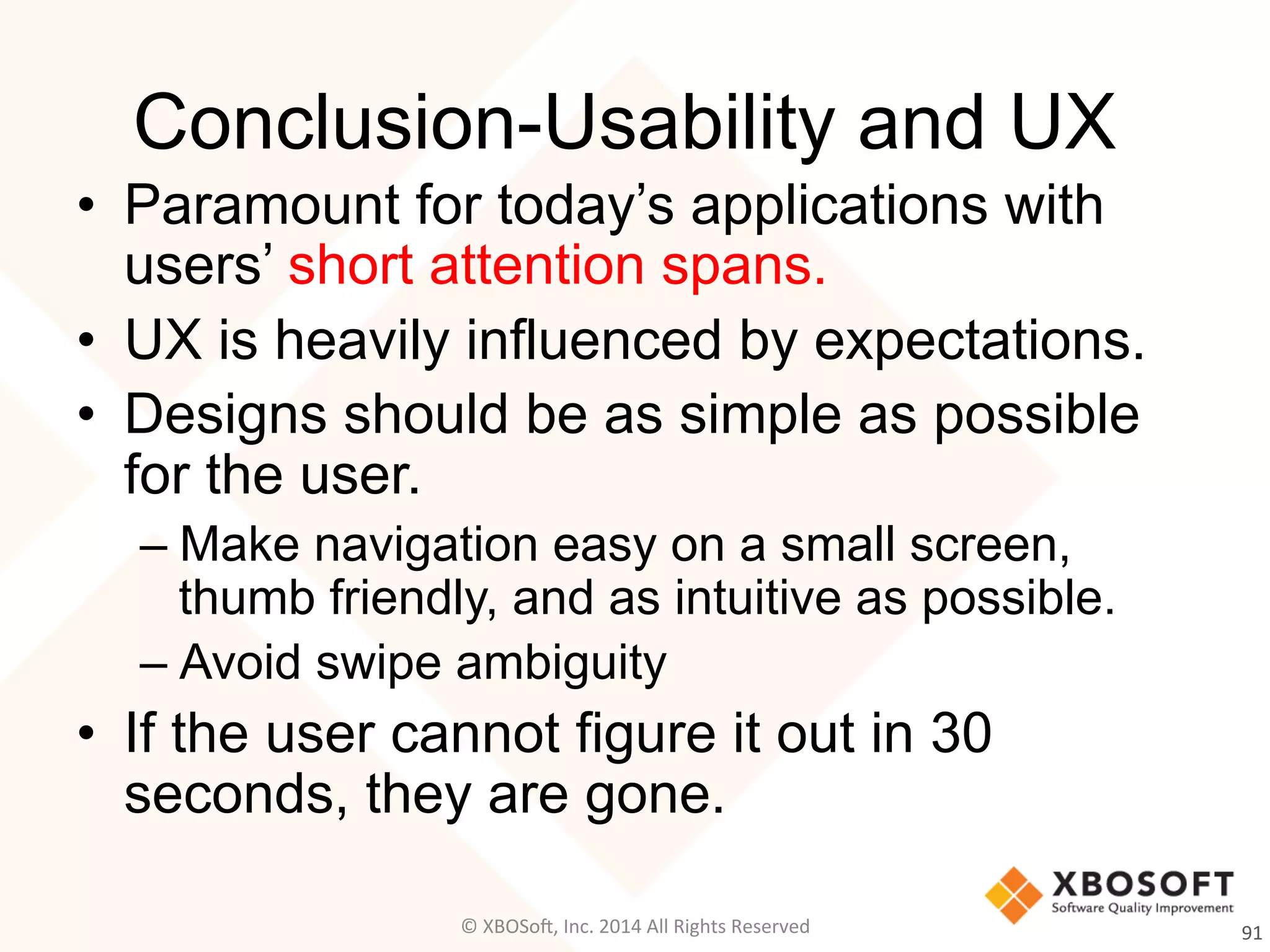 Conclusion-Usability and UX
•  Paramount for today’s applications with
users’ short attention spans.
•  UX is heavily influenced by expectations.
•  Designs should be as simple as possible
for the user.
– Make navigation easy on a small screen,
thumb friendly, and as intuitive as possible.
– Avoid swipe ambiguity
•  If the user cannot figure it out in 30
seconds, they are gone.
91	
  ©	
  XBOSo@,	
  Inc.	
  2014	
  All	
  Rights	
  Reserved	
  
 