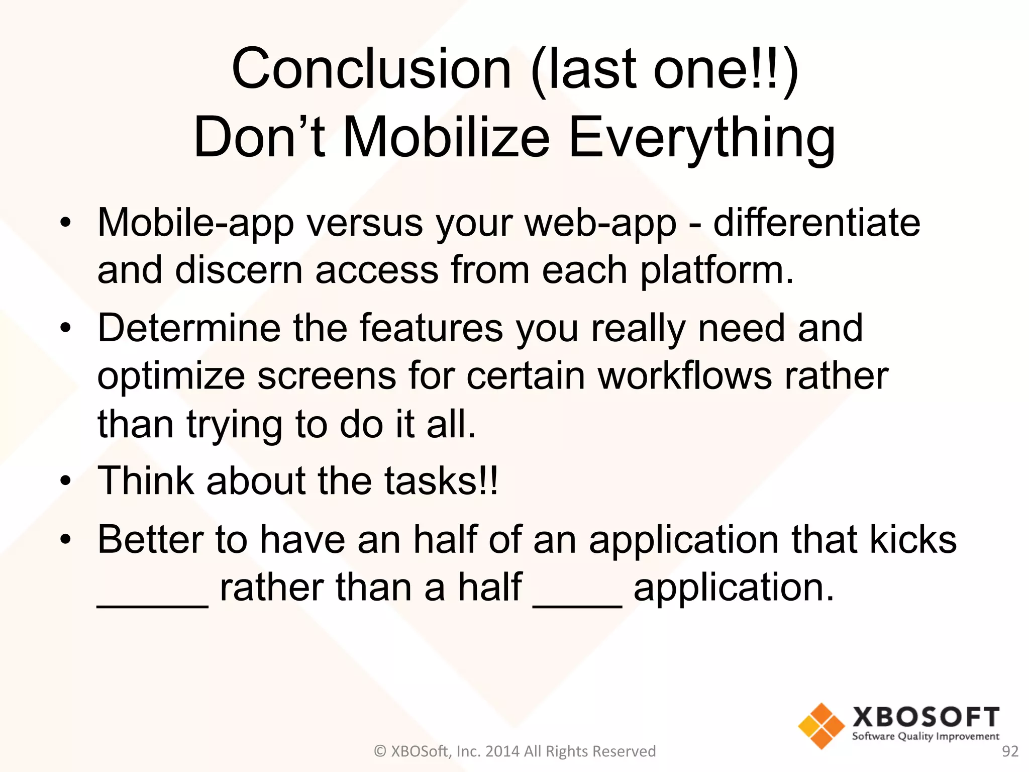 Conclusion (last one!!)
Don’t Mobilize Everything
•  Mobile-app versus your web-app - differentiate
and discern access from each platform.
•  Determine the features you really need and
optimize screens for certain workflows rather
than trying to do it all.
•  Think about the tasks!!
•  Better to have an half of an application that kicks
_____ rather than a half ____ application.
©	
  XBOSo@,	
  Inc.	
  2014	
  All	
  Rights	
  Reserved	
   92	
  
 