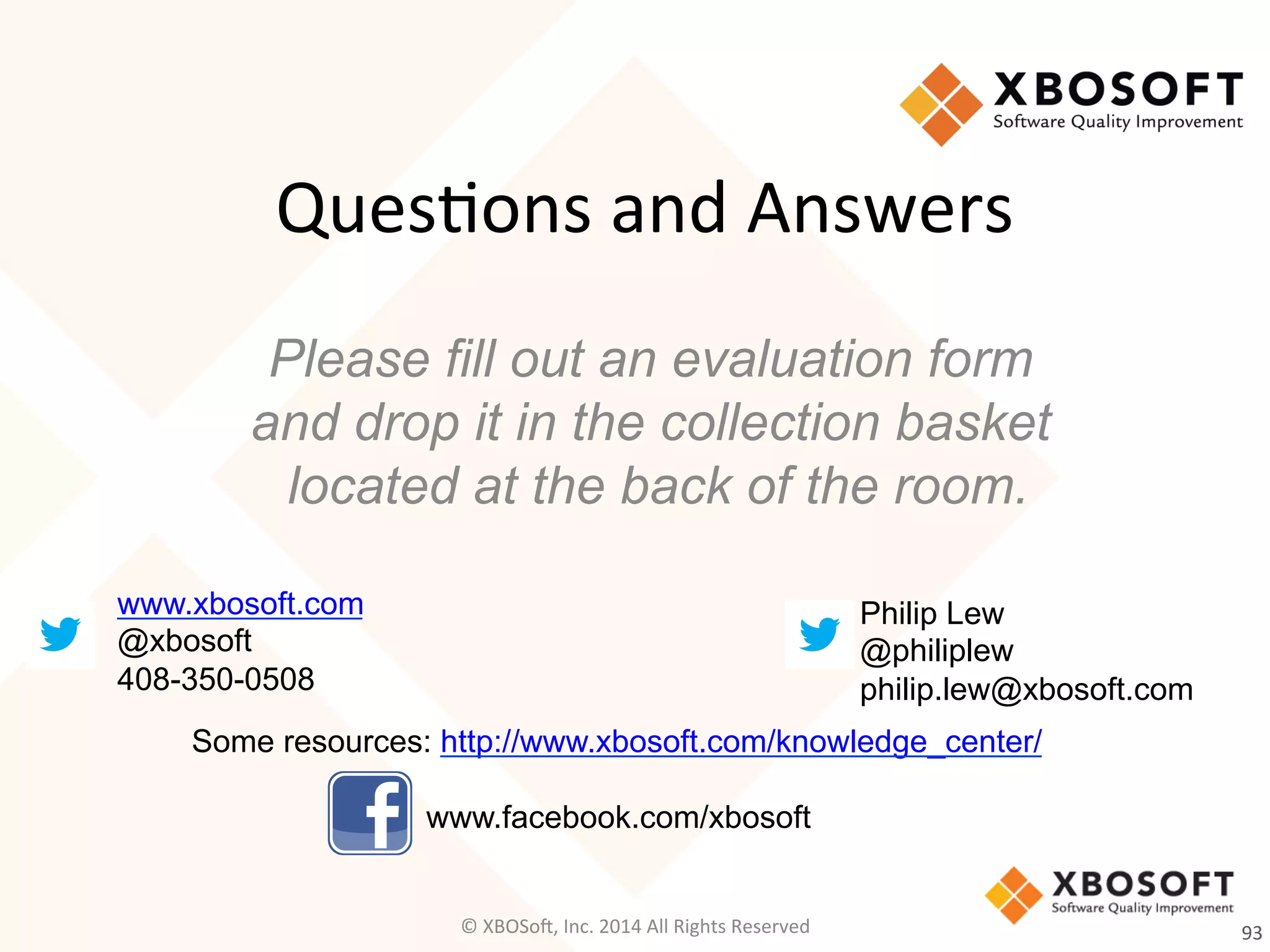 Ques2ons	
  and	
  Answers
Please fill out an evaluation form
and drop it in the collection basket
located at the back of the room.
www.xbosoft.com
@xbosoft
408-350-0508
Philip Lew
@philiplew
philip.lew@xbosoft.com
93	
  
Some resources: http://www.xbosoft.com/knowledge_center/
www.facebook.com/xbosoft
©	
  XBOSo@,	
  Inc.	
  2014	
  All	
  Rights	
  Reserved	
  
 