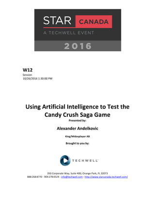 W12
Session
10/26/2016 1:30:00 PM
Using Artificial Intelligence to Test the
Candy Crush Saga Game
Presented by:
Alexander Andelkovic
King/Midasplayer AB
Brought to you by:
350 Corporate Way, Suite 400, Orange Park, FL 32073
888-­‐268-­‐8770 ·∙ 904-­‐278-­‐0524 - info@techwell.com - http://www.starcanada.techwell.com/
 
