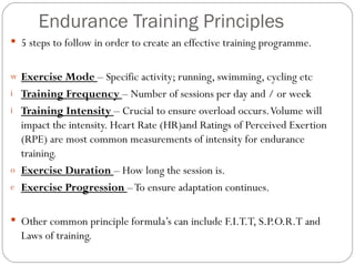 Endurance Training Principles 5 steps to follow in order to create an effective training programme. Exercise Mode  – Specific activity; running, swimming, cycling etc Training Frequency  – Number of sessions per day and / or week Training Intensity  – Crucial to ensure overload occurs. Volume will impact the intensity. Heart Rate (HR)and Ratings of Perceived Exertion (RPE) are most common measurements of intensity for endurance training. Exercise Duration  – How long the session is. Exercise Progression  – To ensure adaptation continues. Other common principle formula’s can include F.I.T.T, S.P.O.R.T and Laws of training.  