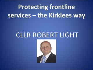 Protecting frontline services – the Kirklees way CLLR ROBERT LIGHT 