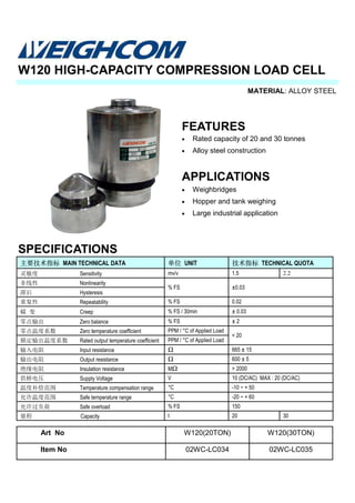 MATERIAL: ALLOY STEEL
SPECIFICATIONS
W120 HIGH-CAPACITY COMPRESSION LOAD CELL
主要技术指标 MAIN TECHNICAL DATA 单位 UNIT 技术指标 TECHNICAL QUOTA
灵敏度 Sensitivity mv/v
非线性 Nonlinearity
% FS ±0.03
滞后 Hysteresis
重复性 Repeatability % FS 0.02
蠕 变 Creep % FS / 30min ± 0.03
零点输出 Zero balance % FS ± 2
零点温度系数 Zero temperature coefficient PPM / °C of Applied Load
< 20
额定输出温度系数 Rated output temperature coefficient PPM / °C of Applied Load
输入电阻 Input resistance Ω 665 ± 15
输出电阻 Output resistance Ω 600 ± 5
绝缘电阻 Insulation resistance MΩ > 2000
供桥电压 Supply Voltage V 10 (DC/AC) MAX : 20 (DC/AC)
温度补偿范围 Temperature compensation range °C -10 ~ + 50
允许温度范围 Safe temperature range °C -20 ~ + 60
允许过负荷 Safe overload % FS 150
量程 Capacity t 20 30
1.5 2.2
FEATURES
• Rated capacity of 20 and 30 tonnes
• Alloy steel construction
APPLICATIONS
• Weighbridges
• Hopper and tank weighing
• Large industrial application
Art No W120(20TON) W120(30TON)
Item No 02WC-LC034 02WC-LC035
 