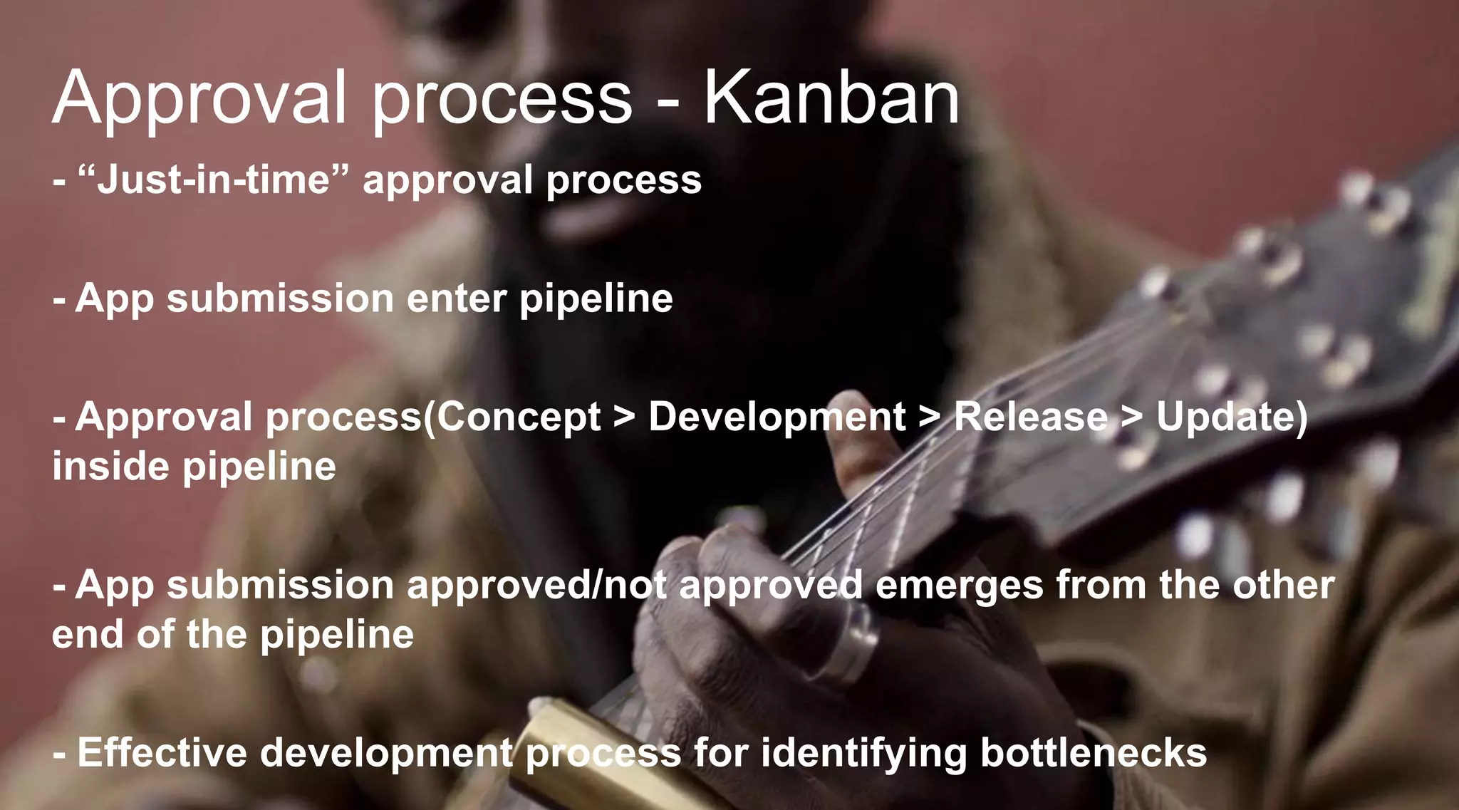 Approval process - Kanban
- “Just-in-time” approval process
- App submission enter pipeline

- Approval process(Concept > Development > Release > Update)
inside pipeline
- App submission approved/not approved emerges from the other
end of the pipeline
- Effective development process for identifying bottlenecks

 