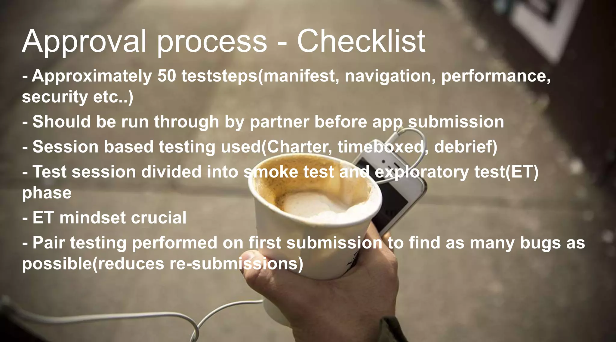 Approval process - Checklist
- Approximately 50 teststeps(manifest, navigation, performance,
security etc..)
- Should be run through by partner before app submission
- Session based testing used(Charter, timeboxed, debrief)
- Test session divided into smoke test and exploratory test(ET)
phase
- ET mindset crucial
- Pair testing performed on first submission to find as many bugs as
possible(reduces re-submissions)

 