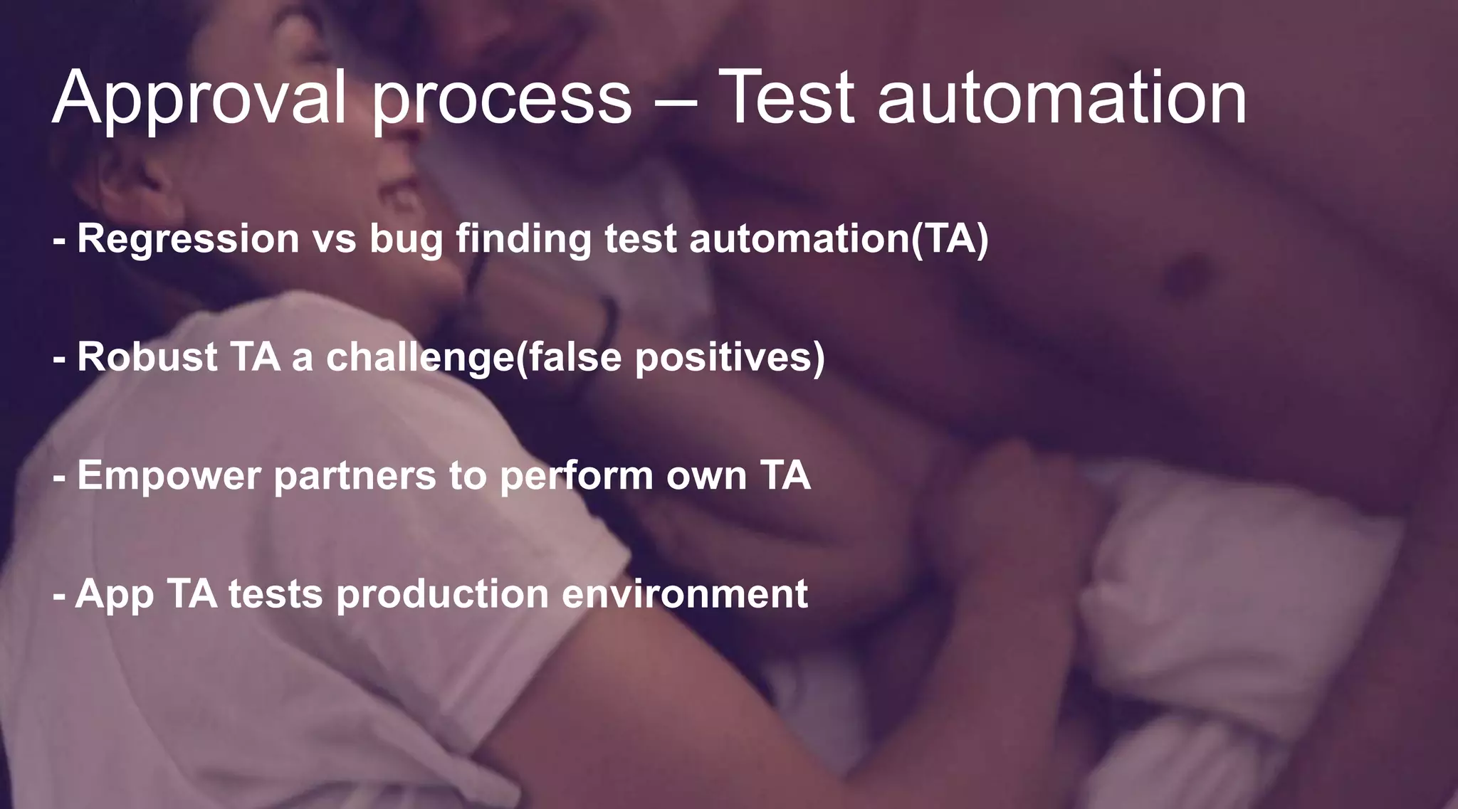 Approval process – Test automation
- Regression vs bug finding test automation(TA)
- Robust TA a challenge(false positives)
- Empower partners to perform own TA

- App TA tests production environment

 