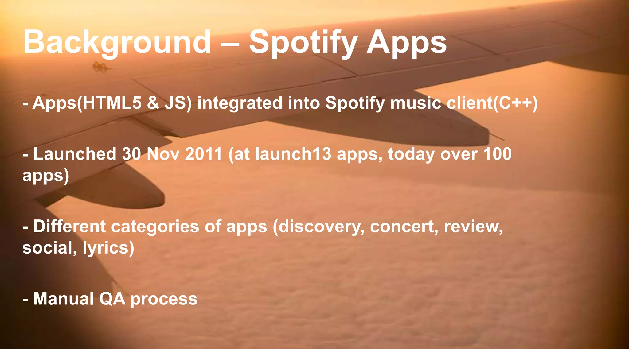 Background – Spotify Apps
- Apps(HTML5 & JS) integrated into Spotify music client(C++)
- Launched 30 Nov 2011 (at launch13 apps, today over 100
apps)
- Different categories of apps (discovery, concert, review,
social, lyrics)
- Manual QA process

 