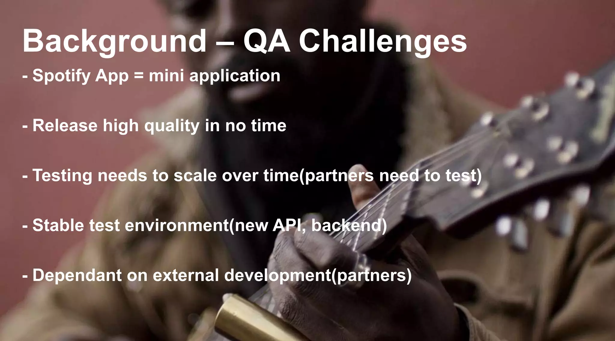 Background – QA Challenges
- Spotify App = mini application
- Release high quality in no time

- Testing needs to scale over time(partners need to test)
- Stable test environment(new API, backend)
- Dependant on external development(partners)

 