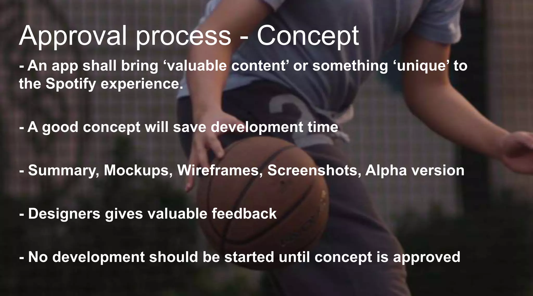 Approval process - Concept
- An app shall bring „valuable content‟ or something „unique‟ to
the Spotify experience.
- A good concept will save development time
- Summary, Mockups, Wireframes, Screenshots, Alpha version

- Designers gives valuable feedback
- No development should be started until concept is approved

 