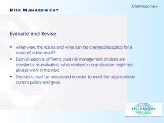 Risk Management Evaluate and Revise what were the results and what can be changed/adapted for a more effective result? Each situation is different, past risk management choices are constantly re-evaluated, what worked in one situation might not always work in the next.  Decisions must be reassessed in order to meet the organizations current policy and goals.  