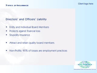 Types of Insurance Directors’ and Officers’ Liability Entity and Individual Board Members Protects against financial loss Stupidity Insurance Attract and retain quality board members Non-Profits: 90% of losses are employment practices 