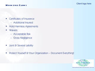 Minimizing Claims Certificates of Insurance Additional Insured Hold Harmless Agreements Waivers Acceptable Risk Gross Negligence Joint & Several Liability Protect Yourself & Your Organization – Document Everything! 