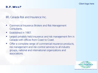 BFL Canada Risk and Insurance Inc. Commercial Insurance Brokers and Risk Management Consultants. Established in 1987. Largest privately held insurance and risk management firm in Canada with offices from Coast to Coast. Offer a complete range of commercial insurance products, risk management and risk control services to all industry groups, national and international organizations and associations. B.F.Who? 