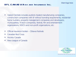 BFL CANADA Risk and Insurance Inc. Varied Clientele includes publicly traded manufacturing companies; construction companies with & without bonding requirements; residential home builders; property management companies and developers; municipalities; hi-tech companies; festival, film and entertainment organizations; NGO’s and non-profit organizations; etc. Official insurance broker – Ottawa Festivals Canadian Red Cross Hockey Canada Navy League of Canada 