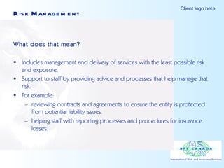 Risk Management What does that mean? Includes management and delivery of services with the least possible risk and exposure. Support to staff by providing advice and processes that help manage that risk. For example: reviewing contracts and agreements to ensure the entity is protected from potential liability issues.  helping staff with reporting processes and procedures for insurance losses. 