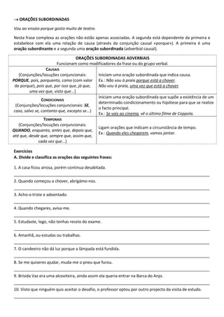 → ORAÇÕES SUBORDINADAS

Vou ao ensaio porque gosto muito de teatro.

Nesta frase complexa as orações não estão apenas associadas. A segunda está dependente da primeira e
estabelece com ela uma relação de causa (através da conjunção causal «porque»). A primeira é uma
oração subordinante e a segunda uma oração subordinada (adverbial causal).

                                 ORAÇÕES SUBORDINADAS ADVERBIAIS
                        Funcionam como modificadores da frase ou do grupo verbal.
                  CAUSAIS
   [Conjunções/locuções conjuncionais:         Iniciam uma oração subordinada que indica causa.
PORQUE, pois, porquanto, como (com valor       Ex.: Não vou à praia porque está a chover.
 de porque), pois que, por isso que, já que,   Não vou à praia, uma vez que está a chover.
        uma vez que, visto que...]
                                               Iniciam uma oração subordinada que supõe a existência de um
                CONDICIONAIS
                                               determinado condicionamento ou hipótese para que se realize
 (Conjunções/locuções conjuncionais: SE,
                                               o facto principal.
caso, salvo se, contanto que, excepto se...)
                                               Ex.: Se vais ao cinema, vê o último filme de Coppola.
                TEMPORAIS
   (Conjunções/locuções conjuncionais:
                                               Ligam orações que indicam a circunstância de tempo.
QUANDO, enquanto, antes que, depois que,
                                               Ex.: Quando eles chegarem, vamos jantar.
até que, desde que, sempre que, assim que,
             cada vez que...)

Exercícios
A. Divide e classifica as orações das seguintes frases:

1. A casa ficou airosa, porém continua desabitada.
_______________________________________________________________________________________
2. Quando começou a chover, abrigámo-nos.
_______________________________________________________________________________________
3. Acho-o triste e adoentado.
_______________________________________________________________________________________
4. Quando chegares, avisa-me.
_______________________________________________________________________________________
5. Estudaste, logo, não tenhas receio do exame.
_______________________________________________________________________________________
6. Amanhã, ou estudas ou trabalhas.
_______________________________________________________________________________________
7. O candeeiro não dá luz porque a lâmpada está fundida.
_______________________________________________________________________________________
8. Se me quiseres ajudar, muda-me o pneu que furou.
_______________________________________________________________________________________
9. Brísida Vaz era uma alcoviteira, ainda assim ela queria entrar na Barca do Anjo.
_______________________________________________________________________________________
10. Visto que ninguém quis aceitar o desafio, o professor optou por outro projecto da visita de estudo.
_______________________________________________________________________________________
 
