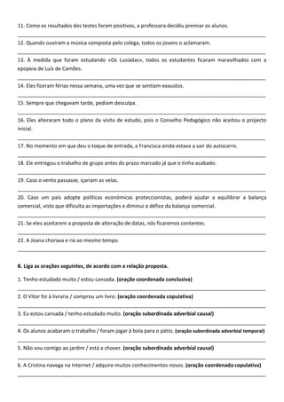11. Como os resultados dos testes foram positivos, a professora decidiu premiar os alunos.
_______________________________________________________________________________________
12. Quando ouviram a música composta pelo colega, todos os jovens o aclamaram.
_______________________________________________________________________________________
13. À medida que foram estudando «Os Lusíadas», todos os estudantes ficaram maravilhados com a
epopeia de Luís de Camões.
_______________________________________________________________________________________
14. Eles fizeram férias nessa semana, uma vez que se sentiam exaustos.
_______________________________________________________________________________________
15. Sempre que chegavam tarde, pediam desculpa.
_______________________________________________________________________________________
16. Eles alteraram todo o plano da visita de estudo, pois o Conselho Pedagógico não aceitou o projecto
inicial.
_______________________________________________________________________________________
17. No momento em que deu o toque de entrada, a Francisca ainda estava a sair do autocarro.
_______________________________________________________________________________________
18. Ele entregou o trabalho de grupo antes do prazo marcado já que o tinha acabado.
_______________________________________________________________________________________
19. Caso o vento passasse, içariam as velas.
_______________________________________________________________________________________
20. Caso um país adopte políticas económicas proteccionistas, poderá ajudar a equilibrar a balança
comercial, visto que dificulta as importações e diminui o défice da balança comercial.
_______________________________________________________________________________________
21. Se eles aceitarem a proposta de alteração de datas, nós ficaremos contentes.
_______________________________________________________________________________________
22. A Joana chorava e ria ao mesmo tempo.
_______________________________________________________________________________________


B. Liga as orações seguintes, de acordo com a relação proposta.

1. Tenho estudado muito / estou cansada. (oração coordenada conclusiva)
_______________________________________________________________________________________
2. O Vítor foi à livraria / comprou um livro. (oração coordenada copulativa)
_______________________________________________________________________________________
3. Eu estou cansada / tenho estudado muito. (oração subordinada adverbial causal)
_______________________________________________________________________________________
4. Os alunos acabaram o trabalho / foram jogar à bola para o pátio. (oração subordinada adverbial temporal)
_______________________________________________________________________________________
5. Não vou contigo ao jardim / está a chover. (oração subordinada adverbial causal)
_______________________________________________________________________________________
6. A Cristina navega na Internet / adquire muitos conhecimentos novos. (oração coordenada copulativa)
_______________________________________________________________________________________
 