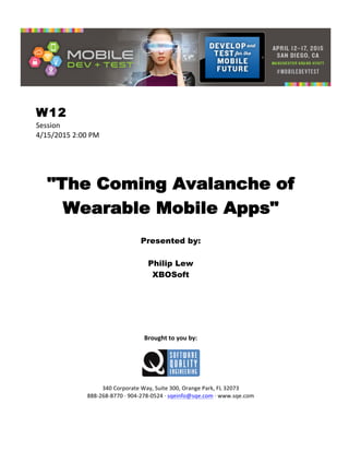  
W12
Session	
  
4/15/2015	
  2:00	
  PM	
  
	
  
	
  
	
  
"The Coming Avalanche of
Wearable Mobile Apps"
	
  
Presented by:
Philip Lew
XBOSoft	
  
	
  
	
  
	
  
	
  
	
  
	
  
	
  
Brought	
  to	
  you	
  by:	
  
	
  
	
  
	
  
340	
  Corporate	
  Way,	
  Suite	
  300,	
  Orange	
  Park,	
  FL	
  32073	
  
888-­‐268-­‐8770	
  ·∙	
  904-­‐278-­‐0524	
  ·∙	
  sqeinfo@sqe.com	
  ·∙	
  www.sqe.com
 