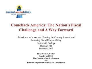 Comeback America: The Nation’s Fiscal
   Challenge and A Way Forward
   America at a Crossroads: Turning the Country Around and
                Restoring Fiscal Responsibility
                      Dartmouth College
                           Hanover, NH
                          January 9, 2012

                       Hon. David M. Walker
                        Founder and CEO
                  The Comeback America Initiative
                                and
            Former Comptroller General of the United States
 
