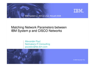 IBM System p, AIX & Linux Aktuell 2008




Matching Network Parameters between
IBM System p and CISCO Networks


        Alexander Paul
        Netmakers IT-Consulting
        paulalex@de.ibm.com




                                                 © 2008 Alexander Paul
 