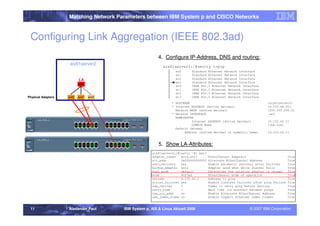 Matching Network Parameters between IBM System p and CISCO Networks



 Configuring Link Aggregation (IEEE 802.3ad)
                                                           4. Configure IP-Address, DNS and routing:
                     aix61server2
                                                              aix61server2:/#smitty tcpip
                                                                │     en0      Standard Ethernet Network Interface
                                                                │     en1      Standard Ethernet Network Interface
                           LA                                   │     en2      Standard Ethernet Network Interface
                                                                │     en3      Standard Ethernet Network Interface
                           ent3
                                                                │     et0      IEEE 802.3 Ethernet Network Interface
                                                                │     et1      IEEE 802.3 Ethernet Network Interface
                                                                │     et2      IEEE 802.3 Ethernet Network Interface
Physical Adapters   ent0   ent1   ent2                          │     et3      IEEE 802.3 Ethernet Network Interface
                                                                    * HOSTNAME                                           [aix61server2]
                                                                    * Internet ADDRESS (dotted decimal)                  [9.155.66.95]
                                                                      Network MASK (dotted decimal)                      [255.255.240.0]
                                                                    * Network INTERFACE                                   en3
                                                                      NAMESERVER
                                                                               Internet ADDRESS (dotted decimal)         [9.155.62.5]
                                                                               DOMAIN Name                               [ibm.com]
                                                                      Default Gateway
                                                                           Address (dotted decimal or symbolic name)     [9.155.62.1]



                                                           5. Show LA-Attributes:
                                                        aix61server2:/#lsattr -El ent3
                                                        adapter_names   ent0,ent1        EtherChannel Adapters                         True
                                                        alt_addr        0x000000000000   Alternate EtherChannel Address                True
                                                        auto_recovery   yes              Enable automatic recovery after failover      True
                                                        backup_adapter ent2              Adapter used when whole channel fails         True
                                                        hash_mode       default          Determines how outgoing adapter is chosen     True
                                                        mode            8023ad           EtherChannel mode of operation                True
                                                        netaddr         9.155.62.1       Address to ping                               True
                                                        noloss_failover yes              Enable lossless failover after ping failure   True
                                                        num_retries     3                Times to retry ping before failing            True
                                                        retry_time      1                Wait time (in seconds) between pings          True
                                                        use_alt_addr    no               Enable Alternate EtherChannel Address         True
                                                        use_jumbo_frame no               Enable Gigabit Ethernet Jumbo Frames          True


 11                 Alexander Paul       IBM System p, AIX & Linux Aktuell 2008                                 © 2007 IBM Corporation
 
