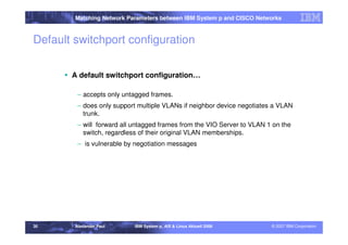 Matching Network Parameters between IBM System p and CISCO Networks



Default switchport configuration

       A default switchport configuration…

         – accepts only untagged frames.
         – does only support multiple VLANs if neighbor device negotiates a VLAN
           trunk.
         – will forward all untagged frames from the VIO Server to VLAN 1 on the
           switch, regardless of their original VLAN memberships.
         – is vulnerable by negotiation messages




30      Alexander Paul      IBM System p, AIX & Linux Aktuell 2008       © 2007 IBM Corporation
 