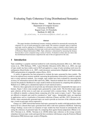 Evaluating Topic Coherence Using Distributional Semantics
Nikolaos Aletras
Mark Stevenson
Department of Computer Science
University of Shefﬁeld
Regent Court, 211 Portobello
Shefﬁeld, S1 4DP, UK
{n.aletras, m.stevenson}@dcs.shef.ac.uk
Abstract
This paper introduces distributional semantic similarity methods for automatically measuring the
coherence of a set of words generated by a topic model. We construct a semantic space to represent
each topic word by making use of Wikipedia as a reference corpus to identify context features and
collect frequencies. Relatedness between topic words and context features is measured using variants
of Pointwise Mutual Information (PMI). Topic coherence is determined by measuring the distance
between these vectors computed using a variety of metrics. Evaluation on three data sets shows that
the distributional-based measures outperform the state-of-the-art approach for this task.

1

Introduction

Topic modelling is a popular statistical method for (soft) clustering documents (Blei et al., 2003; Deerwester et al., 1990; Hofmann, 1999). Latent Dirichlet Allocation (LDA) (Blei et al., 2003), one type
of topic model, has been widely used in NLP and applied to a range of tasks including word sense disambiguation (Boyd-Graber et al., 2007), multi-document summarisation (Haghighi and Vanderwende,
2009) and generation of comparable corpora (Preiss, 2012).
A variety of approaches has been proposed to evaluate the topics generated by these models. The
ﬁrst to be explored were extrinsic methods, measuring the performance achieved by a model in a speciﬁc
task or using statistical methods. For example, topic models have been evaluated by measuring their
accuracy for information retrieval (Wei and Croft, 2006). Statistical methods have also been applied to
measure the predictive likelihood of a topic model in held-out documents by computing their perplexity.
Wallach et al. (2009) gives a detailed description of such statistical metrics.
However, these approaches do not provide any information about how interpretable the topics are to
humans. Figure 1 shows some example topics generated by a topic model. The ﬁrst three topics appear
quite coherent, all the terms in each topic are associated with a common theme. On the other hand,
it is difﬁcult to identify a coherent theme connecting all of the words in topics 4 and 5. These topics
are difﬁcult to interpret and could be considered as “junk” topics. Interpretable topics are important
in applications such as visualisation of document collections (Chaney and Blei, 2012; Newman et al.,
2010a), where automatically generated topics are used to provide an overview of the collection and the
top-n words in each topic used to represent it.
Chang et al. (2009) showed that humans ﬁnd topics generated by models with high predictive likelihood to be less coherent than topics generated from others with lower predictive likelihood. Following
Chang’s ﬁndings, recent work on evaluation of topic models has been focused on automatically measuring the coherence of generated topics by comparing them against human judgements (Mimno et al.,
2011; Newman et al., 2010b). Newman et al. (2010b) deﬁne topic coherence as the average semantic
relatedness between topic words and report the best correlation with humans using the Pointwise Mutual
Information (PMI) between topic words in Wikipedia.

 
